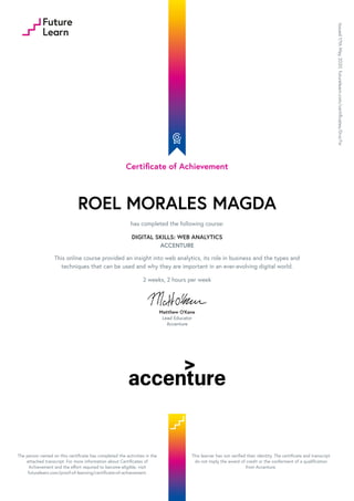 Certificate of Achievement
ROEL MORALES MAGDA
has completed the following course:
DIGITAL SKILLS: WEB ANALYTICS
ACCENTURE
This online course provided an insight into web analytics, its role in business and the types and
techniques that can be used and why they are important in an ever-evolving digital world.
2 weeks, 2 hours per week
Matthew O'Kane
Lead Educator
Accenture
Issued
17th
May
2020.
futurelearn.com/certificates/0vzr7sr
The person named on this certificate has completed the activities in the
attached transcript. For more information about Certificates of
Achievement and the effort required to become eligible, visit
futurelearn.com/proof-of-learning/certificate-of-achievement.
This learner has not verified their identity. The certificate and transcript
do not imply the award of credit or the conferment of a qualification
from Accenture.
 