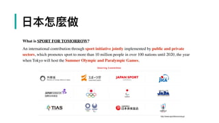 | ⽇日本怎麼做
What is SPORT FOR TOMORROW?
An international contribution through sport initiative jointly implemented by public and private
sectors, which promotes sport to more than 10 million people in over 100 nations until 2020, the year
when Tokyo will host the Summer Olympic and Paralympic Games.
http://www.sport4tomorrow.jp/
 