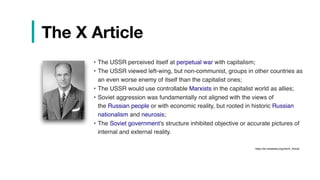| The X Article
• The USSR perceived itself at perpetual war with capitalism;
• The USSR viewed left-wing, but non-communist, groups in other countries as
an even worse enemy of itself than the capitalist ones;
• The USSR would use controllable Marxists in the capitalist world as allies;
• Soviet aggression was fundamentally not aligned with the views of
the Russian people or with economic reality, but rooted in historic Russian
nationalism and neurosis;
• The Soviet government's structure inhibited objective or accurate pictures of
internal and external reality.
https://en.wikipedia.org/wiki/X_Article
 