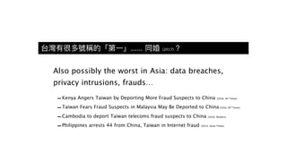 台灣有很多號稱的「第⼀一」...... 同婚 (2017)？
Also possibly the worst in Asia: data breaches,
privacy intrusions, frauds…
-Kenya Angers Taiwan by Deporting More Fraud Suspects to China (2016, NY Times)
-Taiwan Fears Fraud Suspects in Malaysia May Be Deported to China (2016, NT Times)
-Cambodia to deport Taiwan telecoms fraud suspects to China (2016, Reuters)
-Philippines arrests 44 from China, Taiwan in Internet fraud (2014, Strait Times)
 