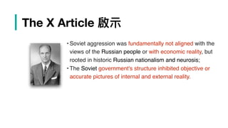 | The X Article 啟⽰示
• Soviet aggression was fundamentally not aligned with the
views of the Russian people or with economic reality, but
rooted in historic Russian nationalism and neurosis;
• The Soviet government's structure inhibited objective or
accurate pictures of internal and external reality.
 