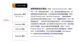 TCP/IP 四層
Application 應⽤用
(BGP, DNS, HTTP…)
Transport 傳送
Internet 網絡
Network 鏈結
NET
網際網路路協定套組（英語：Internet Protocol Suite，縮寫
IPS）[1]是⼀一個網路路通訊模型，以及⼀一整個網路路傳輸協定家族，為
網際網路路的基礎通訊架構。它常被通稱為TCP/IP協定套組（英語：
TCP/IP Protocol Suite，或TCP/IP Protocols），簡稱TCP/IP[2]。
因為該協定家族的兩兩個核⼼心協定：TCP（傳輸控制協定）和IP（網
際網路路協定），為該家族中最早通過的標準[3]。由於在網路路通訊協
定普遍採⽤用分層的結構，當多個層次的協定共同⼯工作時，類似電腦
科學中的堆疊，因此⼜又被稱為TCP/IP協定疊（英語：TCP/IP
Protocol Stack）[4][5] 。這些協定最早發源於美國國防部（縮寫為
DoD）的ARPA網專案，因此也被稱作DoD模型（DoD Model）
[6]。這個協定套組由網際網路路⼯工程任務組負責維護。
https://zh.wikipedia.org/wiki/TCP/IP%E5%8D%8F%E8%AE%AE%E6%97%8F
1974~
 