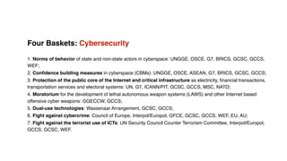 Four Baskets: Cybersecurity
1. Norms of behavior of state and non-state actors in cyberspace: UNGGE, OSCE, G7, BRICS, GCSC, GCCS,
WEF;
2. Conﬁdence building measures in cyberspace (CBMs): UNGGE, OSCE, ASEAN, G7, BRICS, GCSC, GCCS;
3. Protection of the public core of the Internet and critical infrastructure as electricity, ﬁnancial transactions,
transportation services and electoral systems: UN, G7, ICANN/PIT, GCSC, GCCS, MSC, NATO;
4. Moratorium for the development of lethal autonomous weapon systems (LAWS) and other Internet based
offensive cyber weapons: GGECCW, GCCS;
5. Dual-use technologies: Wassenaar Arrangement, GCSC, GCCS;
6. Fight against cybercrime: Council of Europe, Interpol/Europol, GFCE, GCSC, GCCS, WEF, EU, AU;
7. Fight against the terrorist use of ICTs: UN Security Council Counter Terrorism Committee, Interpol/Europol,
GCCS, GCSC, WEF.
 