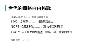 | 世代的網路路⾃自由挑戰
1945~1960代 (60yr)：緊縮的各種⾃自由
1960~1975代 (40~60yr)：打造網路路⾃自由
1975~1985代(30~40yr)：享受網路路⾃自由
1985代 (30yr)：重新回到國家（網路路主權）關愛的懷抱
2000代 (~18)：？
 