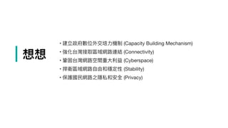 | 想想
	•	建立政府數位外交培⼒力力機制 (Capacity Building Mechanism)

	•	強化台灣接取區域網路路連結 (Connectivity)

	•	鞏固台灣網路路空間重⼤大利利益 (Cyberspace)

	•	捍衛區域網路路⾃自由和穩定性 (Stability)

	•	保護國⺠民網路路之隱私和安全 (Privacy)

 