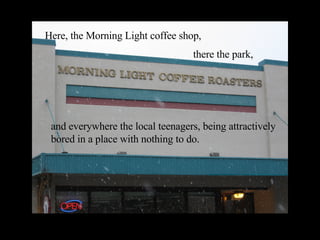 Here, the Morning Light coffee shop, there the park, and everywhere the local teenagers, being attractively bored in a place with nothing to do. 