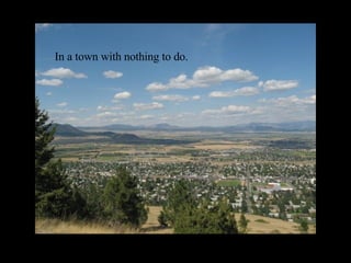 In a town with nothing to do. 