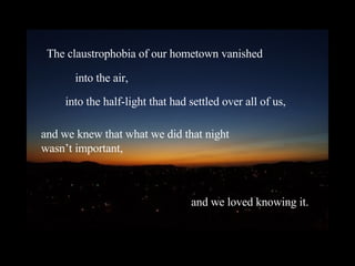 The claustrophobia of our hometown vanished into the air, into the half-light that had settled over all of us, and we knew that what we did that night  wasn’t important, and we loved knowing it. 