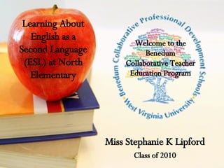 Learning About English as a Second Language (ESL) at North Elementary Miss Stephanie K Lipford Class of 2010 Welcome to the Benedum Collaborative Teacher Education Program 