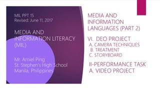 MIL PPT 15
Revised: June 11, 2017
MEDIA AND
INFORMATION LITERACY
(MIL)
Mr. Arniel Ping
St. Stephen’s High School
Manila, Philippines
MEDIA AND
INFORMATION
LANGUAGES (PART 2)
VI. DEO PROJECT
A. CAMERA TECHNIQUES
B. TREATMENT
C. STORYBOARD
II-PERFORMANCE TASK
A. VIDEO PROJECT
 