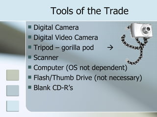 Tools of the Trade Digital Camera Digital Video Camera Tripod – gorilla pod   Scanner Computer (OS not dependent) Flash/Thumb Drive (not necessary) Blank CD-R’s 