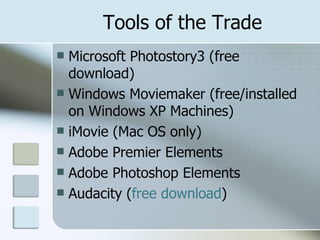 Tools of the Trade Microsoft Photostory3 (free download) Windows Moviemaker (free/installed on Windows XP Machines) iMovie (Mac OS only) Adobe Premier Elements Adobe Photoshop Elements Audacity ( free download ) 