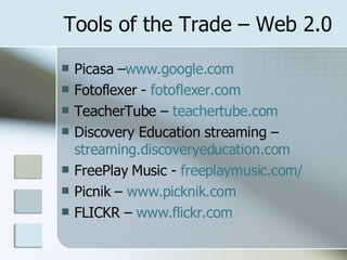 Tools of the Trade – Web 2.0 Picasa – www.google.com Fotoflexer -  fotoflexer.com TeacherTube –  teachertube.com Discovery Education streaming – streaming.discoveryeducation.com FreePlay Music -  freeplaymusic.com/ Picnik –  www.picknik.com FLICKR –  www.flickr.com 