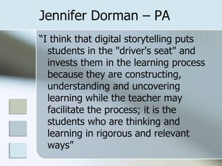 Jennifer Dorman – PA “ I think that digital storytelling puts students in the "driver's seat" and invests them in the learning process because they are constructing, understanding and uncovering learning while the teacher may facilitate the process; it is the students who are thinking and learning in rigorous and relevant ways” 