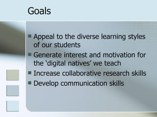 Goals Appeal to the diverse learning styles of our students Generate interest and motivation for the ‘digital natives’ we teach Increase collaborative research skills Develop communication skills 