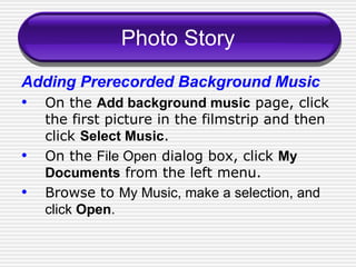 Photo Story Adding Prerecorded Background Music On the  Add background music  page, click the first picture in the filmstrip and then click  Select Music . On the  File Open  dialog box, click  My Documents  from the left menu. Browse to  My Music, make a selection, and click  Open .  