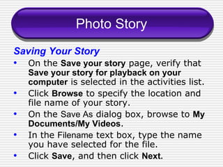 Photo Story Saving Your Story On the  Save your story  page, verify that  Save your story for playback on your computer  is selected in the activities list. Click  Browse  to specify the location and file name of your story. On the  Save As  dialog box, browse to  My Documents/My Videos . In the  Filename  text box, type the name you have selected for the file. Click  Save , and then click  Next. 