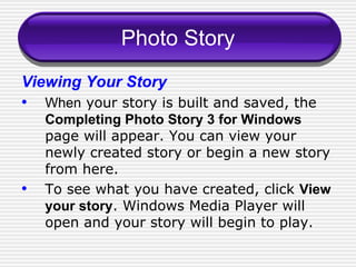 Photo Story Viewing Your Story When  your story is built and saved, the  Completing Photo Story 3 for Windows   page will appear. You can view your newly created story or begin a new story from here.  To see what you have created, click  View your story . Windows Media Player will open and your story will begin to play. 