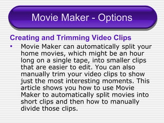 Movie Maker - Options Creating and Trimming Video Clips Movie Maker can automatically split your home movies, which might be an hour long on a single tape, into smaller clips that are easier to edit. You can also manually trim your video clips to show just the most interesting moments. This article shows you how to use Movie Maker to automatically split movies into short clips and then how to manually divide those clips. 