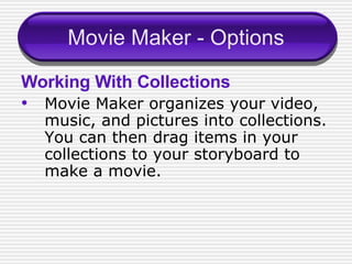 Movie Maker - Options Working With Collections Movie Maker organizes your video, music, and pictures into collections.  You can then drag items in your collections to your storyboard to make a movie.  