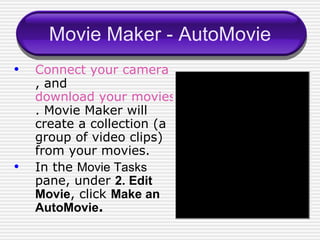 Movie Maker - AutoMovie Connect your camera to your computer , and  download your movies into Movie Maker . Movie Maker will create a collection (a group of video clips) from your movies. In the  Movie Tasks  pane, under  2. Edit Movie , click  Make an AutoMovie . 