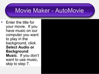 Movie Maker - AutoMovie Enter the title for your movie.  If you have music on our computer you want to play in the background, click  Select Audio or Background Music .  If you don’t want to use music, skip to step 7. 