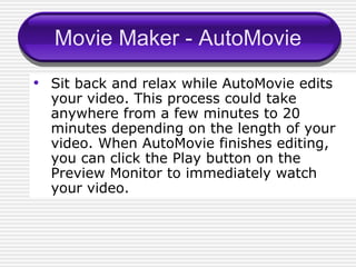Movie Maker - AutoMovie Sit back and relax while AutoMovie edits your video. This process could take anywhere from a few minutes to 20 minutes depending on the length of your video. When AutoMovie finishes editing, you can click the Play button on the Preview Monitor to immediately watch your video. 