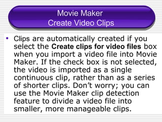 Movie Maker  Create Video Clips Clips  are automatically created if you select the  Create clips for video files  box when you import a video file into Movie Maker. If the check box is not selected, the video is imported as a single continuous clip, rather than as a series of shorter clips. Don’ t  worry; you can use the Movie Maker clip detection feature to divide a video file into smaller, more manageable clips. 