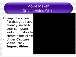 Movie Maker Create Video Clips To import a video file that you have already saved to your computer and automatically create short clips: Under  Capture Video , click  Import Video . 
