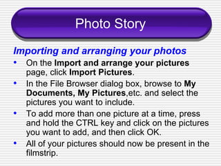 Photo Story Importing and arranging your photos   On the  Import and arrange your pictures  page, click  Import Pictures . In the File Browser dialog box, browse to  My Documents, My Pictures ,etc. and select the pictures you want to include. To add more than one picture at a time, press and hold the CTRL key and click on the pictures you want to add, and then click OK. All of your pictures should now be present in the filmstrip. 