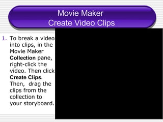 Movie Maker  Create Video Clips To break a video into clips, in the Movie Maker  Collection  pane, right-click the video. Then click  Create Clips . Then,  drag the clips from the collection to your storyboard. 