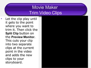 Movie Maker  Trim Video Clips Let the clip play until it gets to the point where you want to trim it. Then click the  Split Clip  button on the  Preview Monitor . This cuts your clip into two separate clips at the current point in the video and adds the new clips to your storyboard. 