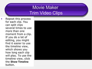 Movie Maker  Trim Video Clips Repeat this process for each clip. You can split clips several times to use more than one moment from a clip. If you do a lot of editing, you might find it easier to use the timeline view, which shows you how long each clip will play. To use the timeline view, click the  Show Timeline  button. 