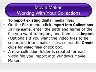 Movie Maker  Working With Your Collections To import existing digital media files: On the  File  menu, click  Import into Collections . In  File name , enter the path and name of the file you want to import, and then click  Import . (Optional) If you want the video files to be separated into smaller clips, select the  Create clips for video files  check box. A new collection folder is created for each video file you import into Windows Movie Maker.  