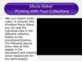 Movie Maker  Working With Your Collections After  you import audio, video, or pictures into Windows Movie Maker, you can add the individual clips in the different collection folders to the storyboard/timeline. The following figures show clips as they appear in the storyboard and timeline views respectively for the same project. 