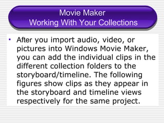 Movie Maker  Working With Your Collections After  you import audio, video, or pictures into Windows Movie Maker, you can add the individual clips in the different collection folders to the storyboard/timeline. The following figures show clips as they appear in the storyboard and timeline views respectively for the same project. 