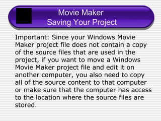 Movie Maker  Saving Your Project Important: Since your Windows Movie Maker project file does not contain a copy of the source files that are used in the project, if you want to move a Windows Movie Maker project file and edit it on another computer, you also need to copy all of the source content to that computer or make sure that the computer has access to the location where the source files are stored. 