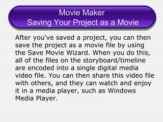 Movie Maker  Saving Your Project as a Movie After you've saved a project, you can then save the project as a movie file by using the Save Movie Wizard. When you do this, all of the files on the storyboard/timeline are encoded into a single digital media video file. You can then share this video file with others, and they can watch and enjoy it in a media player, such as Windows Media Player. 