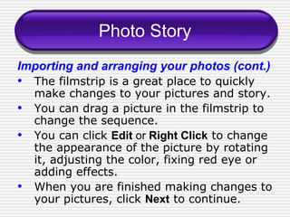 Photo Story Importing and arranging your photos (cont.) The filmstrip is a great place to quickly make changes to your pictures and story. You can drag a picture in the filmstrip to change the sequence. You can click  Edit  or  Right Click  to change the appearance of the picture by rotating it, adjusting the color, fixing red eye or adding effects. When you are finished making changes to your pictures, click  Next  to continue. 