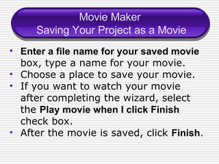 Movie Maker  Saving Your Project as a Movie Enter a file name for your saved movie  box, type a name for your movie. Choose a place to save your movie. If you want to watch your movie after completing the wizard, select the  Play movie when I click Finish  check box. After the movie is saved, click  Finish . 