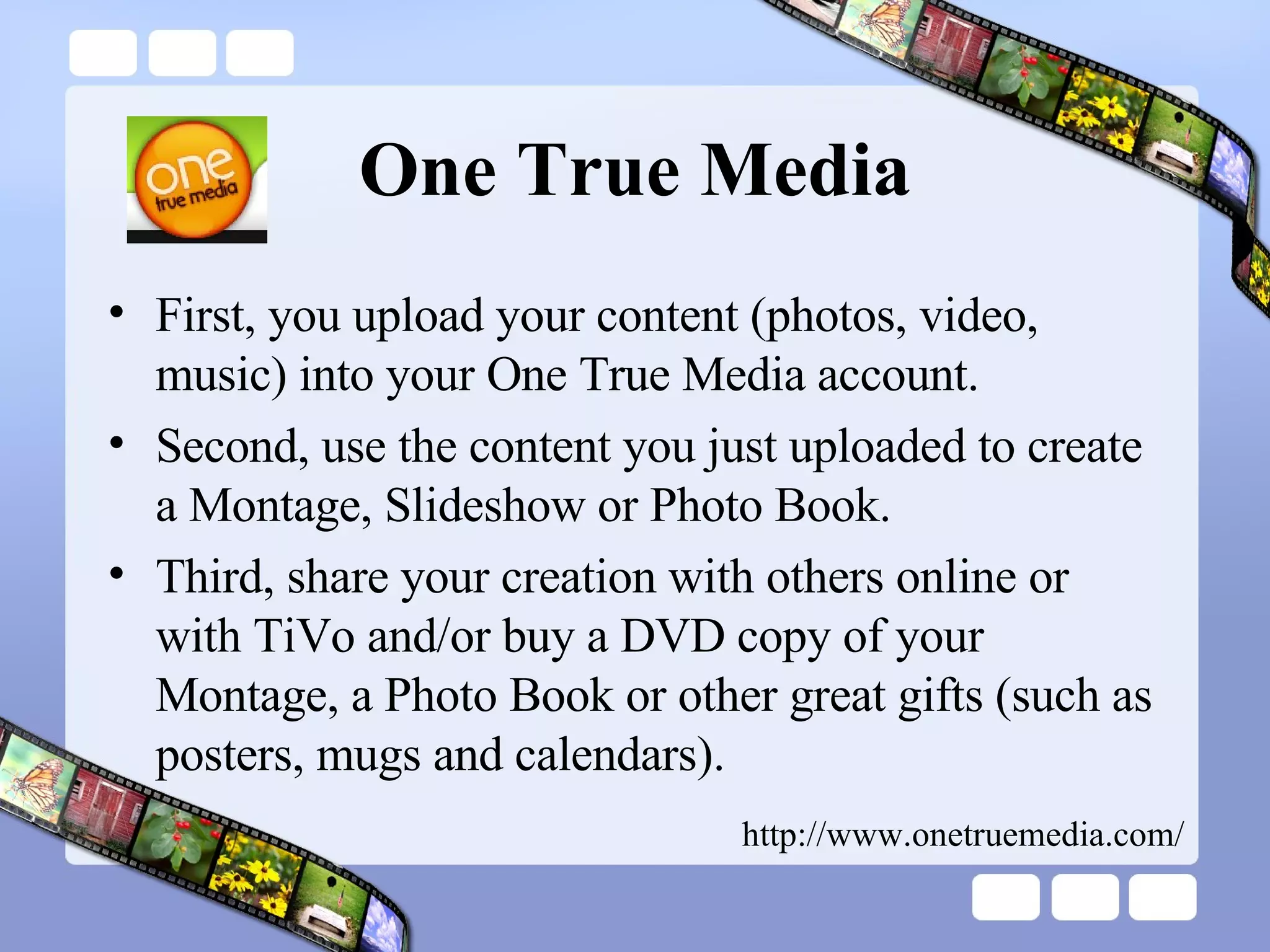 One True Media First, you upload your content (photos, video, music) into your One True Media account.  Second, use the content you just uploaded to create a Montage, Slideshow or Photo Book.  Third, share your creation with others online or with TiVo and/or buy a DVD copy of your Montage, a Photo Book or other great gifts (such as posters, mugs and calendars). http://www.onetruemedia.com/ 