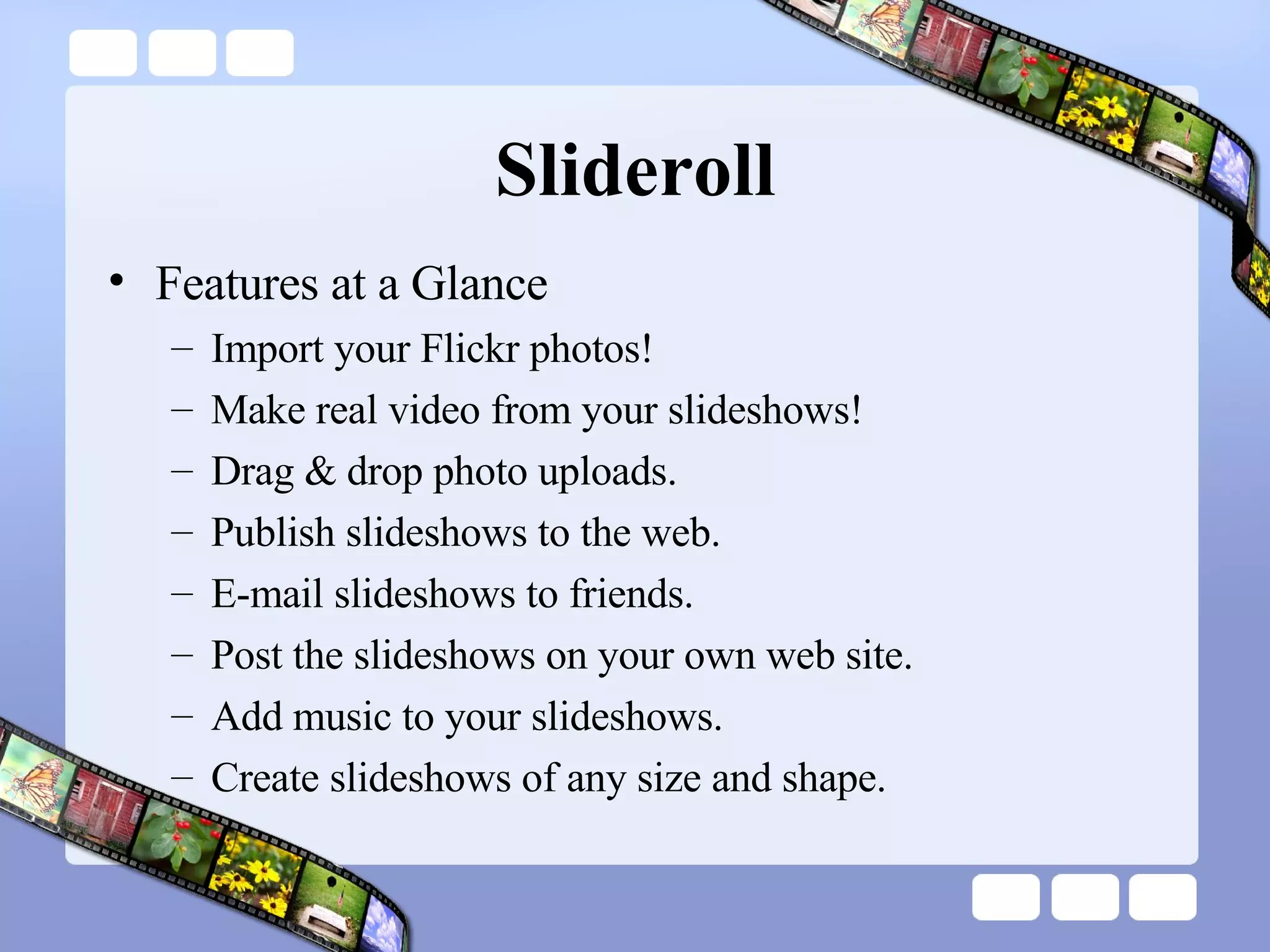 Slideroll Features at a Glance Import your Flickr photos!  Make real video from your slideshows!  Drag & drop photo uploads.  Publish slideshows to the web.  E-mail slideshows to friends.  Post the slideshows on your own web site.  Add music to your slideshows.  Create slideshows of any size and shape.  