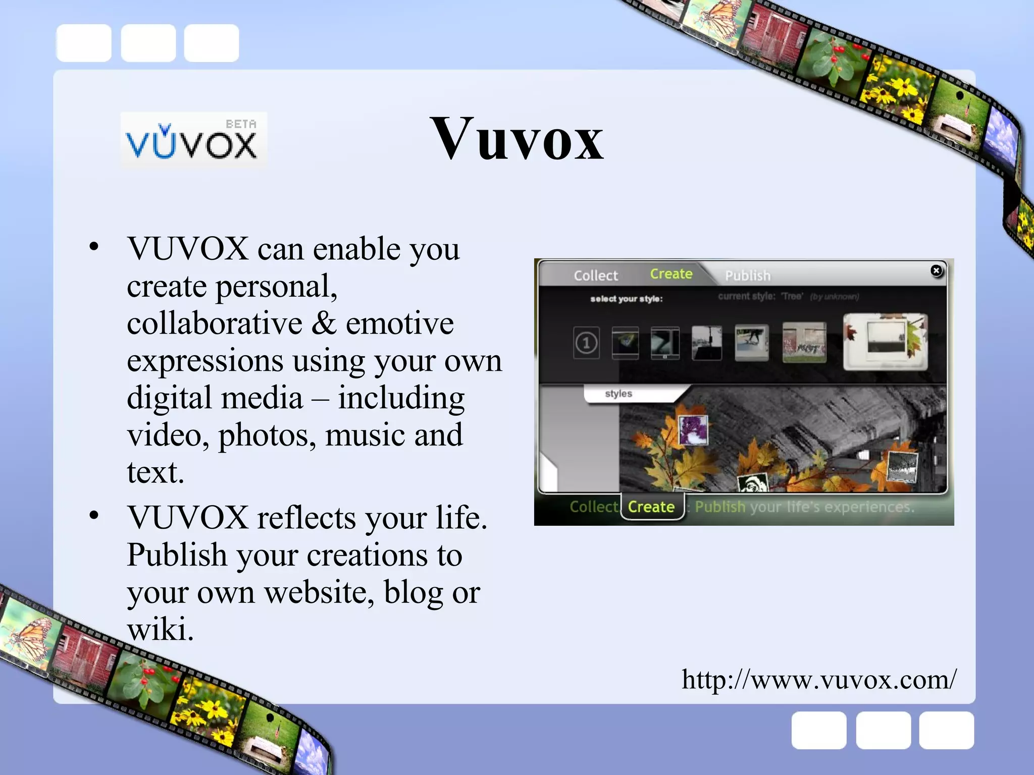 Vuvox VUVOX can enable you create personal, collaborative & emotive expressions using your own digital media – including video, photos, music and text.  VUVOX reflects your life. Publish your creations to your own website, blog or wiki.  http://www.vuvox.com/ 