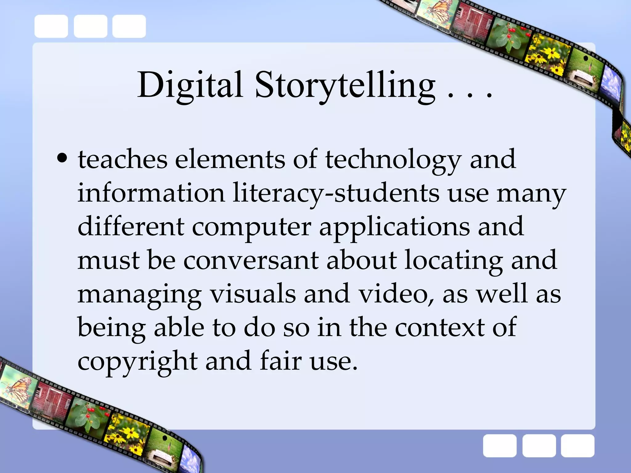 Digital Storytelling . . . teaches elements of technology and information literacy-students use many different computer applications and must be conversant about locating and managing visuals and video, as well as being able to do so in the context of copyright and fair use. 