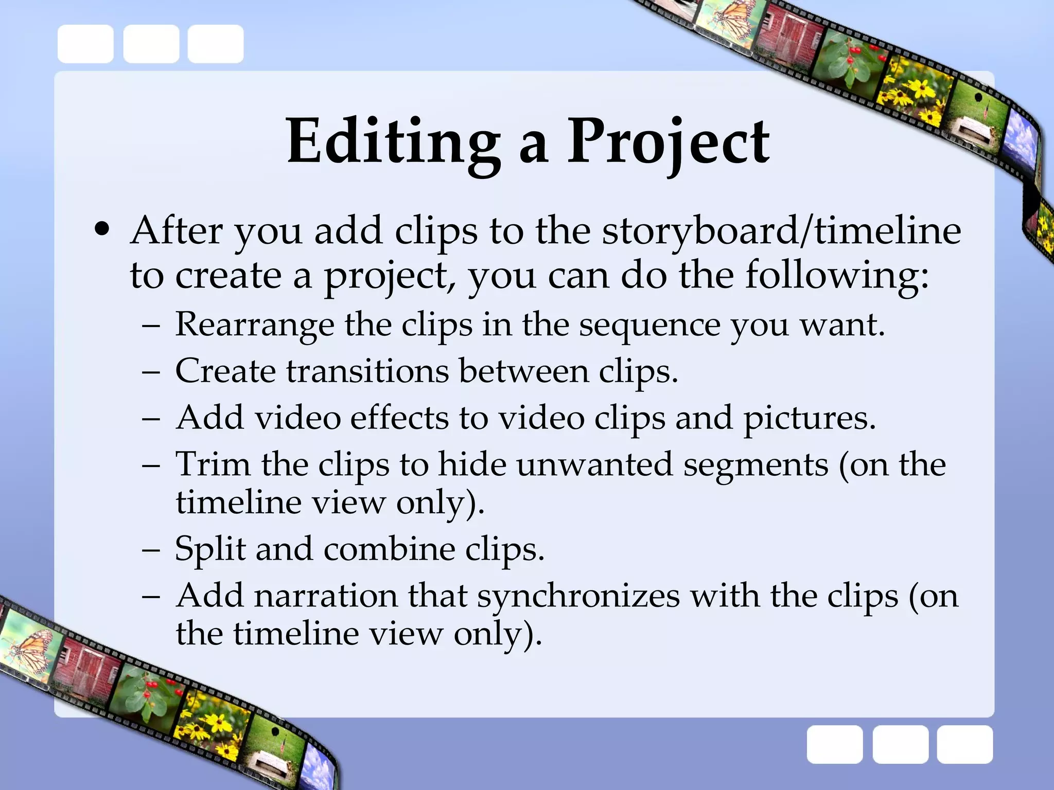 Editing a Project After you add clips to the storyboard/timeline to create a project, you can do the following:  Rearrange the clips in the sequence you want.  Create transitions between clips.  Add video effects to video clips and pictures.  Trim the clips to hide unwanted segments (on the timeline view only).  Split and combine clips.  Add narration that synchronizes with the clips (on the timeline view only).  