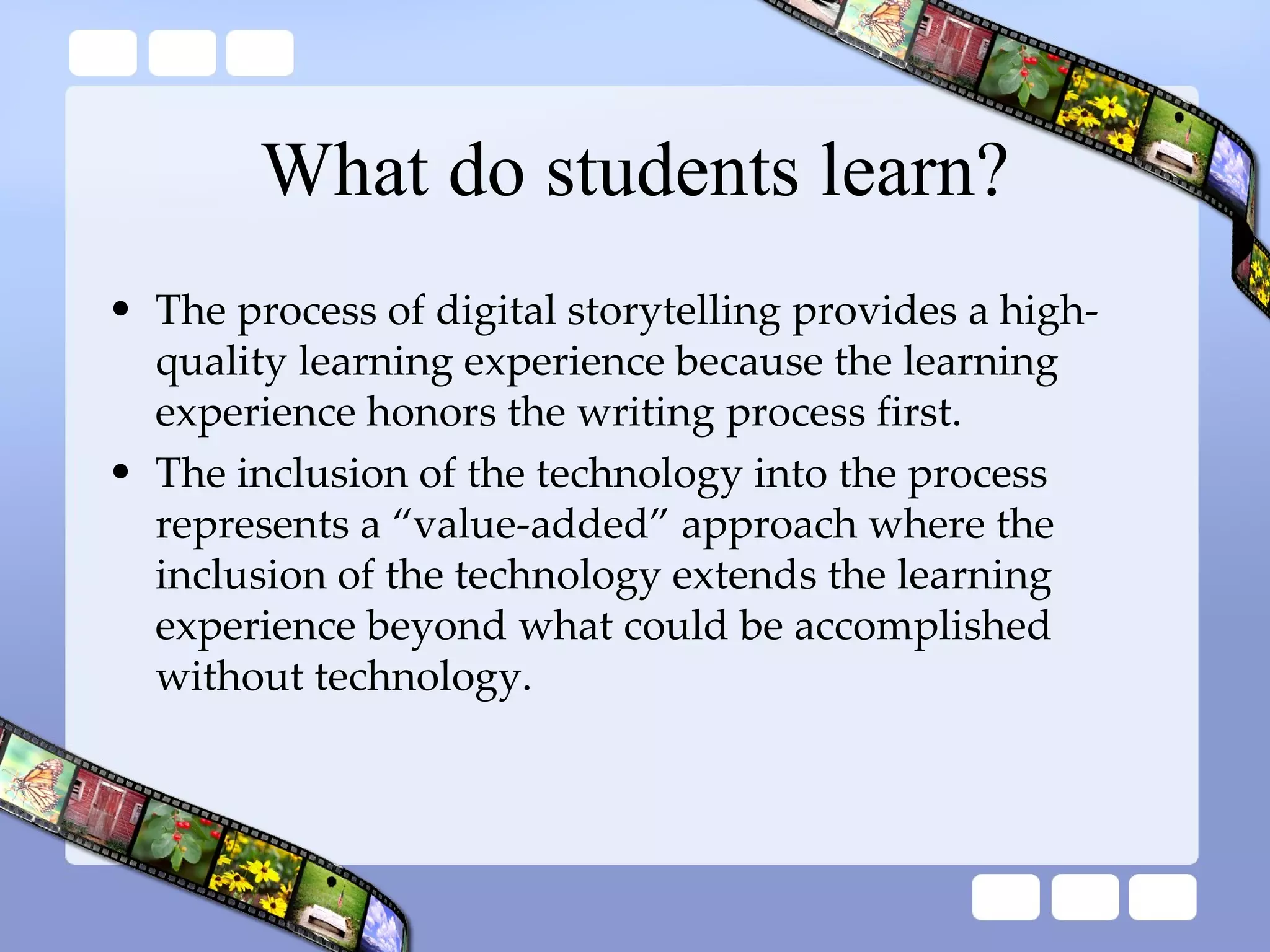 What do students learn? The process of digital storytelling provides a high-quality learning experience because the learning experience honors the writing process first.  The inclusion of the technology into the process represents a “value-added” approach where the inclusion of the technology extends the learning experience beyond what could be accomplished without technology. 