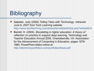 Bibliography Salpeter, Judy (2005)  Telling Tales with Technology   retrieved June 6, 2007 from Tech Learning website:  http://www.techlearning.com/shared/printableArticle.php?articleID=60300276 Barrett, H. (2005).  Storytelling in higher education: A theory of reflection on practice to support deep learning . Technology and Teacher Education Annual 2005. Charlottesville, VA: Association for the Advancement of Computing in Education, pages 1878-1883. PowerPoint slides online at:  http://electronicportfolios.com/portfolios/Kean.pdf 