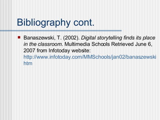 Bibliography cont. Banaszewski, T. (2002).  Digital storytelling finds its place in the classroom . Multimedia Schools Retrieved June 6, 2007 from Infotoday website:  http://www.infotoday.com/MMSchools/jan02/banaszewski. htm 