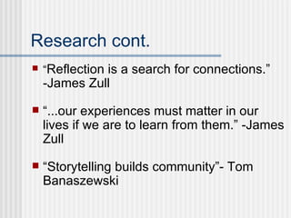 Research cont. “ Reflection is a search for connections.” -James Zull  “ ...our experiences must matter in our lives if we are to learn from them.” -James Zull  “ Storytelling builds community”-  Tom Banaszewski 