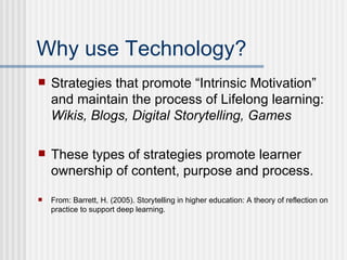 Why use Technology? Strategies that promote “Intrinsic Motivation” and maintain the process of Lifelong learning:  Wikis, Blogs, Digital Storytelling, Games These types of strategies promote learner ownership of content, purpose and process. From: Barrett, H. (2005). Storytelling in higher education: A theory of reflection on practice to support deep learning. 
